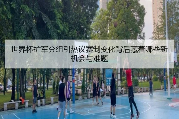 世界杯扩军分组引热议赛制变化背后藏着哪些新机会与难题